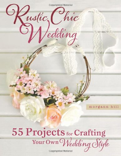 Rustic Chic Wedding: 55 Projects for Crafting Your Own Wedding Style
